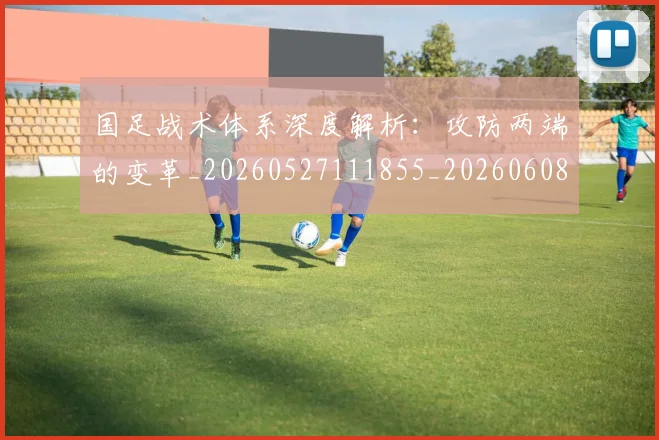 国足战术体系深度解析:攻防两端的变革_20260527111855_20260608142902