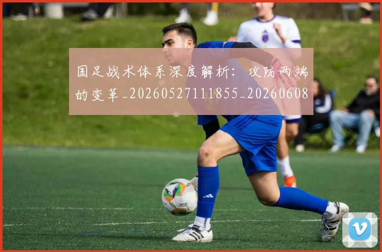 国足战术体系深度解析：攻防两端的变革_20260527111855_20260608142902