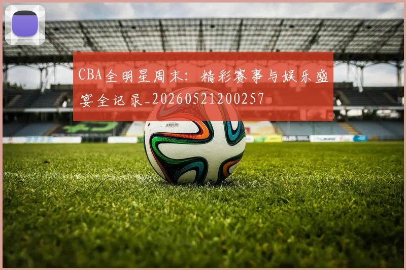 CBA全明星周末：精彩赛事与娱乐盛宴全记录_20260521200257